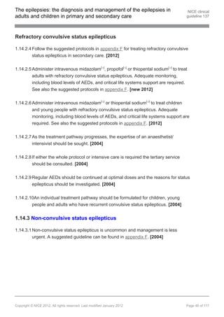 The epilepsies: the diagnosis and management of the epilepsies in                           NICE clinical
adults and children in primary and secondary care                                          guideline 137




Refractory convulsive status epilepticus

1.14.2.4 Follow the suggested protocols in appendix F for treating refractory convulsive
         status epilepticus in secondary care. [2012]


1.14.2.5 Administer intravenous midazolam[ ], propofol[ ] or thiopental sodium[ ] to treat
                                                        19               19        19




         adults with refractory convulsive status epilepticus. Adequate monitoring,
         including blood levels of AEDs, and critical life systems support are required.
         See also the suggested protocols in appendix F. [new 2012]


1.14.2.6 Administer intravenous midazolam[ ] or thiopental sodium[ ] to treat children
                                                        19                    19




         and young people with refractory convulsive status epilepticus. Adequate
         monitoring, including blood levels of AEDs, and critical life systems support are
          required. See also the suggested protocols in appendix F. [2012]


1.14.2.7 As the treatment pathway progresses, the expertise of an anaesthetist/
         intensivist should be sought. [2004]


1.14.2.8 If either the whole protocol or intensive care is required the tertiary service
         should be consulted. [2004]


1.14.2.9 Regular AEDs should be continued at optimal doses and the reasons for status
         epilepticus should be investigated. [2004]

1.14.2.10An individual treatment pathway should be formulated for children, young
        people and adults who have recurrent convulsive status epilepticus. [2004]


1.14.3 Non-convulsive status epilepticus

1.14.3.1 Non-convulsive status epilepticus is uncommon and management is less
         urgent. A suggested guideline can be found in appendix F. [2004]




Copyright © NICE 2012. All rights reserved. Last modified January 2012                     Page 46 of 117
 