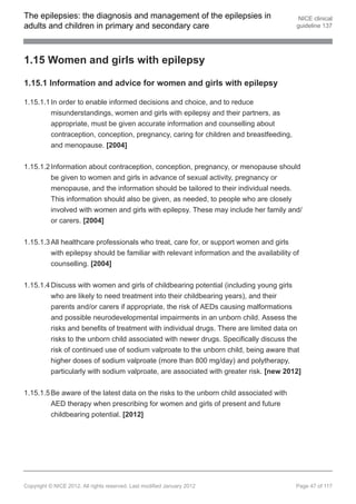 The epilepsies: the diagnosis and management of the epilepsies in                          NICE clinical
adults and children in primary and secondary care                                         guideline 137




1.15 Women and girls with epilepsy

1.15.1 Information and advice for women and girls with epilepsy

1.15.1.1 In order to enable informed decisions and choice, and to reduce
         misunderstandings, women and girls with epilepsy and their partners, as
         appropriate, must be given accurate information and counselling about
         contraception, conception, pregnancy, caring for children and breastfeeding,
         and menopause. [2004]


1.15.1.2 Information about contraception, conception, pregnancy, or menopause should
         be given to women and girls in advance of sexual activity, pregnancy or
         menopause, and the information should be tailored to their individual needs.
         This information should also be given, as needed, to people who are closely
         involved with women and girls with epilepsy. These may include her family and/
         or carers. [2004]


1.15.1.3 All healthcare professionals who treat, care for, or support women and girls
         with epilepsy should be familiar with relevant information and the availability of
         counselling. [2004]


1.15.1.4 Discuss with women and girls of childbearing potential (including young girls
         who are likely to need treatment into their childbearing years), and their
         parents and/or carers if appropriate, the risk of AEDs causing malformations
         and possible neurodevelopmental impairments in an unborn child. Assess the
         risks and benefits of treatment with individual drugs. There are limited data on
         risks to the unborn child associated with newer drugs. Specifically discuss the
         risk of continued use of sodium valproate to the unborn child, being aware that
         higher doses of sodium valproate (more than 800 mg/day) and polytherapy,
         particularly with sodium valproate, are associated with greater risk. [new 2012]


1.15.1.5 Be aware of the latest data on the risks to the unborn child associated with
         AED therapy when prescribing for women and girls of present and future
         childbearing potential. [2012]




Copyright © NICE 2012. All rights reserved. Last modified January 2012                    Page 47 of 117
 