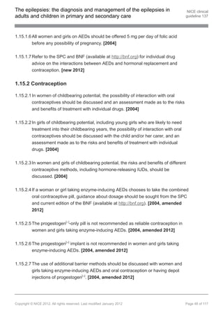 The epilepsies: the diagnosis and management of the epilepsies in                             NICE clinical
adults and children in primary and secondary care                                            guideline 137




1.15.1.6 All women and girls on AEDs should be offered 5 mg per day of folic acid
         before any possibility of pregnancy. [2004]


1.15.1.7 Refer to the SPC and BNF (available at http://bnf.org) for individual drug
         advice on the interactions between AEDs and hormonal replacement and
         contraception. [new 2012]


1.15.2 Contraception

1.15.2.1 In women of childbearing potential, the possibility of interaction with oral
         contraceptives should be discussed and an assessment made as to the risks
         and benefits of treatment with individual drugs. [2004]


1.15.2.2 In girls of childbearing potential, including young girls who are likely to need
         treatment into their childbearing years, the possibility of interaction with oral
         contraceptives should be discussed with the child and/or her carer, and an
         assessment made as to the risks and benefits of treatment with individual
         drugs. [2004]


1.15.2.3 In women and girls of childbearing potential, the risks and benefits of different
         contraceptive methods, including hormone-releasing IUDs, should be
         discussed. [2004]


1.15.2.4 If a woman or girl taking enzyme-inducing AEDs chooses to take the combined
         oral contraceptive pill, guidance about dosage should be sought from the SPC
         and current edition of the BNF (available at http://bnf.org). [2004, amended
         2012]


1.15.2.5 The progestogen[ ]-only pill is not recommended as reliable contraception in
                                 21




         women and girls taking enzyme-inducing AEDs. [2004, amended 2012]


1.15.2.6 The progestogen[ ] implant is not recommended in women and girls taking
                                 20




         enzyme-inducing AEDs. [2004, amended 2012]


1.15.2.7 The use of additional barrier methods should be discussed with women and
         girls taking enzyme-inducing AEDs and oral contraception or having depot
         injections of progestogen[ ]. [2004, amended 2012]
                                            20




Copyright © NICE 2012. All rights reserved. Last modified January 2012                       Page 48 of 117
 