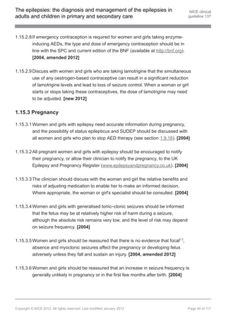 The epilepsies: the diagnosis and management of the epilepsies in                           NICE clinical
adults and children in primary and secondary care                                          guideline 137




1.15.2.8 If emergency contraception is required for women and girls taking enzyme-
         inducing AEDs, the type and dose of emergency contraception should be in
         line with the SPC and current edition of the BNF (available at http://bnf.org).
         [2004, amended 2012]


1.15.2.9 Discuss with women and girls who are taking lamotrigine that the simultaneous
         use of any oestrogen-based contraceptive can result in a significant reduction
         of lamotrigine levels and lead to loss of seizure control. When a woman or girl
         starts or stops taking these contraceptives, the dose of lamotrigine may need
         to be adjusted. [new 2012]


1.15.3 Pregnancy

1.15.3.1 Women and girls with epilepsy need accurate information during pregnancy,
         and the possibility of status epilepticus and SUDEP should be discussed with
         all women and girls who plan to stop AED therapy (see section 1.9.18). [2004]


1.15.3.2 All pregnant women and girls with epilepsy should be encouraged to notify
         their pregnancy, or allow their clinician to notify the pregnancy, to the UK
         Epilepsy and Pregnancy Register (www.epilepsyandpregnancy.co.uk). [2004]


1.15.3.3 The clinician should discuss with the woman and girl the relative benefits and
         risks of adjusting medication to enable her to make an informed decision.
         Where appropriate, the woman or girl's specialist should be consulted. [2004]

1.15.3.4 Women and girls with generalised tonic–clonic seizures should be informed
         that the fetus may be at relatively higher risk of harm during a seizure,
         although the absolute risk remains very low, and the level of risk may depend
          on seizure frequency. [2004]


1.15.3.5 Women and girls should be reassured that there is no evidence that focal[ ],17




         absence and myoclonic seizures affect the pregnancy or developing fetus
         adversely unless they fall and sustain an injury. [2004, amended 2012]


1.15.3.6 Women and girls should be reassured that an increase in seizure frequency is
         generally unlikely in pregnancy or in the first few months after birth. [2004]




Copyright © NICE 2012. All rights reserved. Last modified January 2012                     Page 49 of 117
 