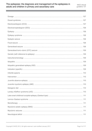 The epilepsies: the diagnosis and management of the epilepsies in                                                                            NICE clinical
adults and children in primary and secondary care                                                                                           guideline 137




  Dosage ................................................................................................................................................. 107

  Dravet syndrome .................................................................................................................................. 107

  Electrocardiogram (ECG) ..................................................................................................................... 107

  Electroencephalogram (EEG) .............................................................................................................. 108

  Epilepsy ................................................................................................................................................ 108

  Epilepsy syndrome ............................................................................................................................... 108

  Epileptic seizure ................................................................................................................................... 108

  Focal seizure ........................................................................................................................................ 108

  Generalised seizure ............................................................................................................................. 108

  Generalised tonic–clonic (GTC) seizure .............................................................................................. 109

  Genetic (with reference to epilepsy) ..................................................................................................... 109

  Ictal phenomenology ............................................................................................................................ 109

  Idiopathic .............................................................................................................................................. 109

  Idiopathic generalised epilepsy (IGE) .................................................................................................. 109

  Indication (specific) ............................................................................................................................... 109

  Infantile spasms ................................................................................................................................... 110

  Intervention ........................................................................................................................................... 110

  Juvenile absence epilepsy ................................................................................................................... 110

  Juvenile myoclonic epilepsy (JME) ...................................................................................................... 110

  Ketogenic diet ...................................................................................................................................... 110

  Landau–Kleffner syndrome (LKS) ........................................................................................................ 110

  Late-onset childhood occipital epilepsy (Gastaut type) ........................................................................ 111

  Lennox–Gastaut syndrome .................................................................................................................. 111

  Monotherapy ........................................................................................................................................ 111

  Myoclonic-astatic epilepsy (MAE) ........................................................................................................ 111

  Myoclonic seizures ............................................................................................................................... 111

  Neurological deficit ............................................................................................................................... 111




Copyright © NICE 2012. All rights reserved. Last modified January 2012                                                                       Page 5 of 117
 