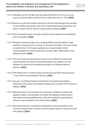 The epilepsies: the diagnosis and management of the epilepsies in                           NICE clinical
adults and children in primary and secondary care                                          guideline 137




1.15.3.7 Generally, women and girls may be reassured that the risk of a tonic–clonic
         seizure during the labour and the 24 hours after birth is low (1–4%). [2004]


1.15.3.8 Women and girls with epilepsy should be informed that although they are likely
         to have healthy pregnancies, their risk of complications during pregnancy and
         labour is higher than for women and girls without epilepsy. [2004]


1.15.3.9 Care of pregnant women and girls should be shared between the obstetrician
         and the specialist. [2004]


1.15.3.10Pregnant women and girls who are taking AEDs should be offered a high-
        resolution ultrasound scan to screen for structural anomalies. This scan should
        be performed at 18–20 weeks' gestation by an appropriately trained
        ultrasonographer, but earlier scanning may allow major malformations to be
        detected sooner. [2004]


1.15.3.11The risk of seizures during labour is low, but it is sufficient to warrant the
        recommendation that delivery should take place in an obstetric unit with
        facilities for maternal and neonatal resuscitation and treating maternal
        seizures. [2004]


1.15.3.12All children born to mothers taking enzyme-inducing AEDs should be given
        1 mg of vitamin K parenterally at delivery. [2004]


1.15.3.13Genetic counselling should be considered if one partner has epilepsy,
        particularly if the partner has idiopathic epilepsy and a positive family history of
        epilepsy. [2004]


1.15.3.14Although there is an increased risk of seizures in children of parents with
        epilepsy, children, young people and adults with epilepsy should be given
        information that the probability that a child will be affected is generally low.
        However, this will depend on the family history. [2004]


1.15.3.15Advanced planning, including the development of local protocols for care,
        should be implemented in obstetric units that deliver babies of women and girls
        with epilepsy. [2004]




Copyright © NICE 2012. All rights reserved. Last modified January 2012                     Page 50 of 117
 