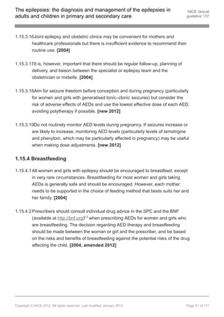 The epilepsies: the diagnosis and management of the epilepsies in                          NICE clinical
adults and children in primary and secondary care                                         guideline 137




1.15.3.16Joint epilepsy and obstetric clinics may be convenient for mothers and
        healthcare professionals but there is insufficient evidence to recommend their
        routine use. [2004]


1.15.3.17It is, however, important that there should be regular follow-up, planning of
        delivery, and liaison between the specialist or epilepsy team and the
        obstetrician or midwife. [2004]


1.15.3.18Aim for seizure freedom before conception and during pregnancy (particularly
        for women and girls with generalised tonic–clonic seizures) but consider the
        risk of adverse effects of AEDs and use the lowest effective dose of each AED,
        avoiding polytherapy if possible. [new 2012]


1.15.3.19Do not routinely monitor AED levels during pregnancy. If seizures increase or
        are likely to increase, monitoring AED levels (particularly levels of lamotrigine
        and phenytoin, which may be particularly affected in pregnancy) may be useful
        when making dose adjustments. [new 2012]


1.15.4 Breastfeeding

1.15.4.1 All women and girls with epilepsy should be encouraged to breastfeed, except
         in very rare circumstances. Breastfeeding for most women and girls taking
         AEDs is generally safe and should be encouraged. However, each mother
         needs to be supported in the choice of feeding method that bests suits her and
         her family. [2004]


1.15.4.2 Prescribers should consult individual drug advice in the SPC and the BNF
         (available at http://bnf.org)[ ] when prescribing AEDs for women and girls who
                                             22




          are breastfeeding. The decision regarding AED therapy and breastfeeding
          should be made between the woman or girl and the prescriber, and be based
          on the risks and benefits of breastfeeding against the potential risks of the drug
          affecting the child. [2004, amended 2012]




Copyright © NICE 2012. All rights reserved. Last modified January 2012                    Page 51 of 117
 