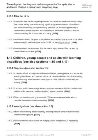 The epilepsies: the diagnosis and management of the epilepsies in                            NICE clinical
adults and children in primary and secondary care                                           guideline 137




1.15.5 After the birth

1.15.5.1 Parents of new babies or young children should be informed that introducing a
         few simple safety precautions may significantly reduce the risk of accidents
         and minimise anxiety. An approaching birth can be an ideal opportunity to
         review and consider the best and most helpful measures to start to ensure
         maximum safety for both mother and baby. [2004]


1.15.5.2 Information should be given to all parents about safety precautions to be taken
         when caring for the baby (see appendix D[ ] of the full guideline). [2004]
                                                                 23




1.15.5.3 Parents should be reassured that the risk of injury to the infant caused by
         maternal seizure is low. [2004]


1.16 Children, young people and adults with learning
disabilities (see also sections 1.15 and 1.17)

1.16.1 Diagnosis (see also section 1.5)

1.16.1.1 It can be difficult to diagnose epilepsy in children, young people and adults with
         learning disabilities, and so care should be taken to obtain a full clinical history.
         Confusion may arise between stereotypic or other behaviours and seizure
         activity. [2004]


1.16.1.2 It is important to have an eye witness account supplemented by corroborative
         evidence (for example, a video account), where possible. [2004]


1.16.1.3 Clear, unbiased reporting is essential. Witnesses may need education to
         describe their observations accurately. [2004]


1.16.2 Investigations (see also section 1.6)

1.16.2.1 Those with learning disabilities may require particular care and attention to
         tolerate investigations. [2004]

1.16.2.2 Facilities should be available for imaging under anaesthesia, if necessary.
         [2004]




Copyright © NICE 2012. All rights reserved. Last modified January 2012                      Page 52 of 117
 