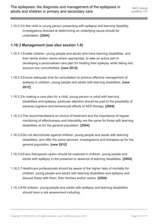 The epilepsies: the diagnosis and management of the epilepsies in                            NICE clinical
adults and children in primary and secondary care                                           guideline 137




1.16.2.3 In the child or young person presenting with epilepsy and learning disability,
         investigations directed at determining an underlying cause should be
         undertaken. [2004]


1.16.3 Management (see also section 1.8)

1.16.3.1 Enable children, young people and adults who have learning disabilities, and
         their family and/or carers where appropriate, to take an active part in
         developing a personalised care plan for treating their epilepsy while taking into
         account any comorbidities. [new 2012]


1.16.3.2 Ensure adequate time for consultation to achieve effective management of
         epilepsy in children, young people and adults with learning disabilities. [new
          2012]


1.16.3.3 In making a care plan for a child, young person or adult with learning
         disabilities and epilepsy, particular attention should be paid to the possibility of
         adverse cognitive and behavioural effects of AED therapy. [2004]


1.16.3.4 The recommendations on choice of treatment and the importance of regular
         monitoring of effectiveness and tolerability are the same for those with learning
         disabilities as for the general population. [2004]


1.16.3.5 Do not discriminate against children, young people and adults with learning
         disabilities, and offer the same services, investigations and therapies as for the
         general population. [new 2012]


1.16.3.6 Every therapeutic option should be explored in children, young people and
          adults with epilepsy in the presence or absence of learning disabilities. [2004]


1.16.3.7 Healthcare professionals should be aware of the higher risks of mortality for
         children, young people and adults with learning disabilities and epilepsy and
         discuss these with them, their families and/or carers. [2004]


1.16.3.8 All children, young people and adults with epilepsy and learning disabilities
         should have a risk assessment including:




Copyright © NICE 2012. All rights reserved. Last modified January 2012                      Page 53 of 117
 