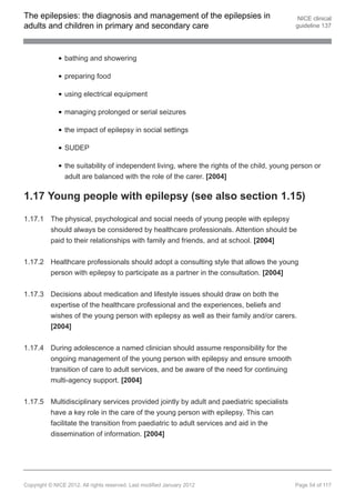 The epilepsies: the diagnosis and management of the epilepsies in                            NICE clinical
adults and children in primary and secondary care                                           guideline 137




                bathing and showering

                preparing food

                using electrical equipment

                managing prolonged or serial seizures

                the impact of epilepsy in social settings

                SUDEP

                the suitability of independent living, where the rights of the child, young person or
                adult are balanced with the role of the carer. [2004]

1.17 Young people with epilepsy (see also section 1.15)

1.17.1 The physical, psychological and social needs of young people with epilepsy
       should always be considered by healthcare professionals. Attention should be
       paid to their relationships with family and friends, and at school. [2004]


1.17.2 Healthcare professionals should adopt a consulting style that allows the young
       person with epilepsy to participate as a partner in the consultation. [2004]


1.17.3 Decisions about medication and lifestyle issues should draw on both the
       expertise of the healthcare professional and the experiences, beliefs and
       wishes of the young person with epilepsy as well as their family and/or carers.
       [2004]


1.17.4 During adolescence a named clinician should assume responsibility for the
       ongoing management of the young person with epilepsy and ensure smooth
       transition of care to adult services, and be aware of the need for continuing
       multi-agency support. [2004]


1.17.5 Multidisciplinary services provided jointly by adult and paediatric specialists
       have a key role in the care of the young person with epilepsy. This can
       facilitate the transition from paediatric to adult services and aid in the
       dissemination of information. [2004]




Copyright © NICE 2012. All rights reserved. Last modified January 2012                      Page 54 of 117
 