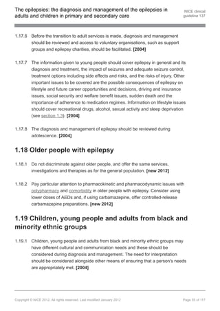 The epilepsies: the diagnosis and management of the epilepsies in                       NICE clinical
adults and children in primary and secondary care                                      guideline 137




1.17.6 Before the transition to adult services is made, diagnosis and management
       should be reviewed and access to voluntary organisations, such as support
       groups and epilepsy charities, should be facilitated. [2004]


1.17.7 The information given to young people should cover epilepsy in general and its
       diagnosis and treatment, the impact of seizures and adequate seizure control,
       treatment options including side effects and risks, and the risks of injury. Other
       important issues to be covered are the possible consequences of epilepsy on
       lifestyle and future career opportunities and decisions, driving and insurance
       issues, social security and welfare benefit issues, sudden death and the
       importance of adherence to medication regimes. Information on lifestyle issues
       should cover recreational drugs, alcohol, sexual activity and sleep deprivation
       (see section 1.3). [2004]


1.17.8 The diagnosis and management of epilepsy should be reviewed during
       adolescence. [2004]


1.18 Older people with epilepsy

1.18.1 Do not discriminate against older people, and offer the same services,
       investigations and therapies as for the general population. [new 2012]


1.18.2 Pay particular attention to pharmacokinetic and pharmacodynamic issues with
       polypharmacy and comorbidity in older people with epilepsy. Consider using
       lower doses of AEDs and, if using carbamazepine, offer controlled-release
       carbamazepine preparations. [new 2012]


1.19 Children, young people and adults from black and
minority ethnic groups

1.19.1 Children, young people and adults from black and minority ethnic groups may
       have different cultural and communication needs and these should be
       considered during diagnosis and management. The need for interpretation
       should be considered alongside other means of ensuring that a person's needs
       are appropriately met. [2004]




Copyright © NICE 2012. All rights reserved. Last modified January 2012                 Page 55 of 117
 