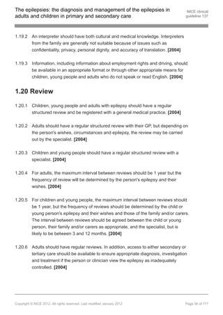 The epilepsies: the diagnosis and management of the epilepsies in                         NICE clinical
adults and children in primary and secondary care                                        guideline 137




1.19.2 An interpreter should have both cultural and medical knowledge. Interpreters
       from the family are generally not suitable because of issues such as
       confidentiality, privacy, personal dignity, and accuracy of translation. [2004]


1.19.3 Information, including information about employment rights and driving, should
       be available in an appropriate format or through other appropriate means for
       children, young people and adults who do not speak or read English. [2004]


1.20 Review

1.20.1 Children, young people and adults with epilepsy should have a regular
       structured review and be registered with a general medical practice. [2004]


1.20.2 Adults should have a regular structured review with their GP, but depending on
       the person's wishes, circumstances and epilepsy, the review may be carried
       out by the specialist. [2004]


1.20.3 Children and young people should have a regular structured review with a
       specialist. [2004]


1.20.4 For adults, the maximum interval between reviews should be 1 year but the
       frequency of review will be determined by the person's epilepsy and their
       wishes. [2004]


1.20.5 For children and young people, the maximum interval between reviews should
       be 1 year, but the frequency of reviews should be determined by the child or
       young person's epilepsy and their wishes and those of the family and/or carers.
       The interval between reviews should be agreed between the child or young
       person, their family and/or carers as appropriate, and the specialist, but is
       likely to be between 3 and 12 months. [2004]


1.20.6 Adults should have regular reviews. In addition, access to either secondary or
       tertiary care should be available to ensure appropriate diagnosis, investigation
       and treatment if the person or clinician view the epilepsy as inadequately
       controlled. [2004]




Copyright © NICE 2012. All rights reserved. Last modified January 2012                   Page 56 of 117
 