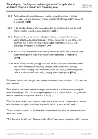 The epilepsies: the diagnosis and management of the epilepsies in                         NICE clinical
adults and children in primary and secondary care                                        guideline 137




1.20.7 Adults with well-controlled epilepsy may have specific medical or lifestyle
       issues (for example, pregnancy or drug cessation) that may need the advice of
       a specialist. [2004]


1.20.8 If the structured review is to be conducted by the specialist, this may be best
       provided in the context of a specialist clinic. [2004]


1.20.9 Treatment should be reviewed at regular intervals to ensure that children,
       young people and adults with epilepsy are not maintained for long periods on
       treatment that is ineffective or poorly tolerated and that concordance with
       prescribed medication is maintained. [2004]


1.20.10 Annual review should include an enquiry about side effects and a discussion of
        the treatment plan to ensure concordance and adherence to medication.
        [2004]


1.20.11 At the review, children, young people and adults should have access to: written
        and visual information; counselling services; information about voluntary
        organisations; epilepsy specialist nurses; timely and appropriate investigations;
        referral to tertiary services including surgery, where appropriate. [2004]


[ 5]
 This web address has changed since the recommendation was published in 2004 and has
been updated.

[ 6]
 For adults, a specialist is defined throughout as a medical practitioner with training and
expertise in epilepsy. For children and young people, a specialist is defined throughout as a
paediatrician with training and expertise in epilepsy.

[ 7]
  The Guideline Development Group considered that with a recent onset suspected seizure,
referrals should be urgent, meaning that patients should be seen within 2 weeks.

[ 8]
  In this recommendation, 'centre' has been replaced with 'specialist' for consistency across
recommendations.

[ 9]
       The Guideline Development Group considered that 'soon' meant being seen within 4 weeks.




Copyright © NICE 2012. All rights reserved. Last modified January 2012                   Page 57 of 117
 