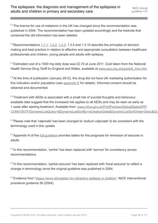The epilepsies: the diagnosis and management of the epilepsies in                         NICE clinical
adults and children in primary and secondary care                                        guideline 137



[10]
  The licence for use of melatonin in the UK has changed since the recommendation was
published in 2004. The recommendation has been updated accordingly and the footnote that
contained the old information has been deleted.

[11]
  Recommendations 1.1.1, 1.2.2, 1.3.3, 1.3.5 and 1.3.10 describe the principles of decision
making and best practice in relation to effective and appropriate consultation between healthcare
professionals and children, young people and adults with epilepsy.

[12]
 Estimated cost of a 1500 mg daily dose was £2.74 at June 2011. Cost taken from the National
Health Service Drug Tariff for England and Wales, available at www.ppa.org.uk/ppa/edt_intro.htm

[13]
  At the time of publication (January 2012), this drug did not have UK marketing authorisation for
this indication and/or population (see appendix E for details). Informed consent should be
obtained and documented.

[14]
  Treatment with AEDs is associated with a small risk of suicidal thoughts and behaviour;
available data suggest that the increased risk applies to all AEDs and may be seen as early as
1 week after starting treatment. Available from: www.mhra.gov.uk/PrintPreview/DefaultSplashPP/
CON019574?DynamicListQuery=&DynamicListSortBy=xCreationDate&DynamicListSortOrder=Desc&Dyn

[15]
  Please note that 'valproate' has been changed to 'sodium valproate' to be consistent with the
terminology used in this update.

[16]
  Appendix H of the full guideline provides tables for the prognosis for remission of seizures in
adults.

[17]
  In this recommendation, 'centre' has been replaced with 'service' for consistency across
recommendations.

[18]
  In this recommendation, 'partial seizures' has been replaced with 'focal seizures' to reflect a
change in terminology since the original guideline was published in 2004.

[19]
  Evidence from 'Vagus nerve stimulation for refractory epilepsy in children', NICE interventional
procedure guidance 50 (2004).




Copyright © NICE 2012. All rights reserved. Last modified January 2012                   Page 58 of 117
 