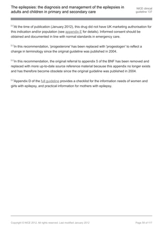 The epilepsies: the diagnosis and management of the epilepsies in                       NICE clinical
adults and children in primary and secondary care                                      guideline 137



[20]
  At the time of publication (January 2012), this drug did not have UK marketing authorisation for
this indication and/or population (see appendix E for details). Informed consent should be
obtained and documented in line with normal standards in emergency care.

[21]
  In this recommendation, 'progesterone' has been replaced with 'progestogen' to reflect a
change in terminology since the original guideline was published in 2004.

[22]
  In this recommendation, the original referral to appendix 5 of the BNF has been removed and
replaced with more up-to-date source reference material because this appendix no longer exists
and has therefore become obsolete since the original guideline was published in 2004.

[23]
  Appendix D of the full guideline provides a checklist for the information needs of women and
girls with epilepsy, and practical information for mothers with epilepsy.




Copyright © NICE 2012. All rights reserved. Last modified January 2012                Page 59 of 117
 