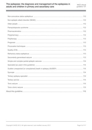 The epilepsies: the diagnosis and management of the epilepsies in                                                                            NICE clinical
adults and children in primary and secondary care                                                                                           guideline 137




  Non-convulsive status epilepticus ........................................................................................................ 112

  Non-epileptic attack disorder (NEAD) .................................................................................................. 112

  Older people ......................................................................................................................................... 112

  Panayiotopoulos syndrome .................................................................................................................. 112

  Pharmacokinetics ................................................................................................................................. 112

  Polypharmacy ....................................................................................................................................... 112

  Polytherapy .......................................................................................................................................... 113

  Prognosis ............................................................................................................................................. 113

  Provocation techniques ........................................................................................................................ 113

  Quality of life ......................................................................................................................................... 113

  Refractory status epilepticus ................................................................................................................ 113

  Secondarily generalised seizure .......................................................................................................... 113

  Simple and complex partial epileptic seizures ..................................................................................... 114

  Specialist (as used in this guideline) .................................................................................................... 114

  Sudden unexpected (or unexplained) death in epilepsy (SUDEP) ...................................................... 114

  Syncope ............................................................................................................................................... 114

  Tertiary epilepsy specialist .................................................................................................................... 114

  Tertiary service ..................................................................................................................................... 114

  Tonic seizure ........................................................................................................................................ 115

  Tonic–clonic seizure ............................................................................................................................. 115

About this guideline .................................................................................................................... 116




Copyright © NICE 2012. All rights reserved. Last modified January 2012                                                                       Page 6 of 117
 