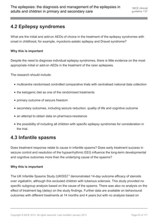 The epilepsies: the diagnosis and management of the epilepsies in                          NICE clinical
adults and children in primary and secondary care                                         guideline 137




4.2 Epilepsy syndromes

What are the initial and add-on AEDs of choice in the treatment of the epilepsy syndromes with
onset in childhood, for example, myoclonic-astatic epilepsy and Dravet syndrome?


Why this is important


Despite the need to diagnose individual epilepsy syndromes, there is little evidence on the most
appropriate initial or add-on AEDs in the treatment of the rarer epilepsies.


The research should include:


     multicentre randomised controlled comparative trials with centralised national data collection

     the ketogenic diet as one of the randomised treatments

     primary outcome of seizure freedom

     secondary outcomes, including seizure reduction, quality of life and cognitive outcome

     an attempt to obtain data on pharmaco-resistance

     the possibility of including all children with specific epilepsy syndromes for consideration in
     the trial.

4.3 Infantile spasms

Does treatment response relate to cause in infantile spasms? Does early treatment success in
seizure control and resolution of the hypsarrhythmic EEG influence the long-term developmental
and cognitive outcomes more than the underlying cause of the spasms?


Why this is important


The UK Infantile Spasms Study (UKISS)[ ] demonstrated 14-day outcome efficacy of steroids
                                                    24




over vigabatrin, although this excluded children with tuberous sclerosis. This study provided no
specific subgroup analysis based on the cause of the spasms. There was also no analysis on the
effect of treatment lag (delay) on the study findings. Further data are available on behavioural
outcomes with different treatments at 14 months and 4 years but with no analysis based on




Copyright © NICE 2012. All rights reserved. Last modified January 2012                    Page 63 of 117
 