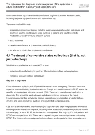 The epilepsies: the diagnosis and management of the epilepsies in                          NICE clinical
adults and children in primary and secondary care                                         guideline 137




cause or treatment lag. Further developmental and cognitive outcomes would be useful,
including response by specific cause and by treatment lag.


The research should include:


     prospective randomised design, including subgroup analyses based on both cause and
     treatment lag; this would require large numbers of patients and would need to be
     multicentre, possibly involving Western Europe

     EEG outcomes

     developmental status at presentation, and at follow-up

     an attempt to obtain data on pharmaco-resistance.

4.4 Treatment of convulsive status epilepticus (that is, not
just refractory)

What is the most effective and safest AED to treat:


     established (usually lasting longer than 30 minutes) convulsive status epilepticus

     refractory convulsive status epilepticus?

Why this is important

Convulsive status epilepticus (CSE) should be treated as an emergency. The most important
aspect of treatment is to try to stop the seizure. Prompt, successful treatment of CSE avoids the
need for admission to an intensive care unit (ICU). The most commonly used medication is
phenytoin. This should be used with care and close monitoring because of the risk of
hypotension and cardiac arrhythmia. Sodium valproate and levetiracetam are potentially as
effective and safer alternatives but there are very limited comparative data.


CSE that is refractory to first-line treatment (RCSE) is rare and often complicated by irreversible
neurological and intellectual sequelae, including death. Reasons for these complications include
the underlying cause of RCSE, its duration and management. The majority, if not all patients with
RCSE are managed in an ICU. There are no agreed drugs or treatment protocols for treating
RCSE. The three most commonly used anticonvulsants are thiopental sodium, midazolam and




Copyright © NICE 2012. All rights reserved. Last modified January 2012                    Page 64 of 117
 