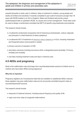 The epilepsies: the diagnosis and management of the epilepsies in                       NICE clinical
adults and children in primary and secondary care                                      guideline 137




propofol (propofol is rarely used in children). Data on treatment in children, young people and
adults are limited and anecdotal. A recently completed 2-year audit of everyone younger than 16
years with RCSE treated in an ICU in England, Wales and Scotland will provide unique
epidemiological data on paediatric RCSE, its causes and current management. These data could
be used to design a randomised controlled trial (RCT) of specific drug treatments and protocols.


The research should include:


     a multicentre randomised comparative trial of intravenous levetiracetam, sodium valproate
     and phenytoin in initial treatment of status epilepticus

     a multicentre RCT of treatment of refractory status epilepticus in ICUs, including midazolam
     and thiopental sodium (and propofol in adults)

     primary outcome of cessation of CSE

     secondary outcomes including recurrence within a designated period (probably 12 hours),
     mortality and morbidity

     cost data including treatment costs and days in intensive care.

4.5 AEDs and pregnancy

What is the malformation rate and longer term neurodevelopmental outcome of children born to
mothers who have taken AEDs during pregnancy?


Why this is important


Pregnancy registers are increasing the data that are available on established AEDs; however,
these registers may give malformation rates but do not provide controlled long-term data on
neurodevelopmental outcome.


The research should include:


     measures of maternal outcome, including seizure frequency and quality of life

     major and minor rates of congenital malformations




Copyright © NICE 2012. All rights reserved. Last modified January 2012                Page 65 of 117
 