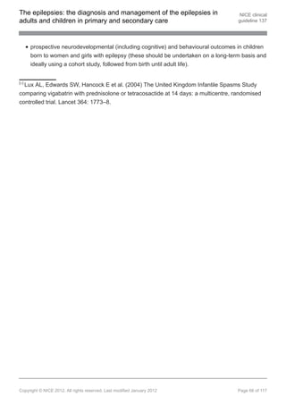 The epilepsies: the diagnosis and management of the epilepsies in                      NICE clinical
adults and children in primary and secondary care                                     guideline 137




       prospective neurodevelopmental (including cognitive) and behavioural outcomes in children
       born to women and girls with epilepsy (these should be undertaken on a long-term basis and
       ideally using a cohort study, followed from birth until adult life).


[24]
  Lux AL, Edwards SW, Hancock E et al. (2004) The United Kingdom Infantile Spasms Study
comparing vigabatrin with prednisolone or tetracosactide at 14 days: a multicentre, randomised
controlled trial. Lancet 364: 1773–8.




Copyright © NICE 2012. All rights reserved. Last modified January 2012                Page 66 of 117
 