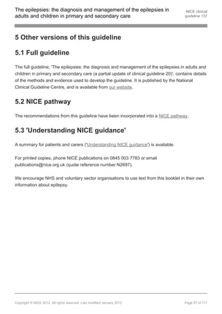 The epilepsies: the diagnosis and management of the epilepsies in                         NICE clinical
adults and children in primary and secondary care                                        guideline 137




5 Other versions of this guideline

5.1 Full guideline

The full guideline, 'The epilepsies: the diagnosis and management of the epilepsies in adults and
children in primary and secondary care (a partial update of clinical guideline 20)', contains details
of the methods and evidence used to develop the guideline. It is published by the National
Clinical Guideline Centre, and is available from our website.


5.2 NICE pathway

The recommendations from this guideline have been incorporated into a NICE pathway.


5.3 'Understanding NICE guidance'

A summary for patients and carers ('Understanding NICE guidance') is available.


For printed copies, phone NICE publications on 0845 003 7783 or email
publications@nice.org.uk (quote reference number N2697).


We encourage NHS and voluntary sector organisations to use text from this booklet in their own
information about epilepsy.




Copyright © NICE 2012. All rights reserved. Last modified January 2012                   Page 67 of 117
 