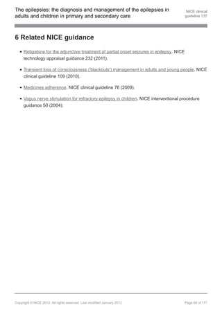 The epilepsies: the diagnosis and management of the epilepsies in                           NICE clinical
adults and children in primary and secondary care                                          guideline 137




6 Related NICE guidance

     Retigabine for the adjunctive treatment of partial onset seizures in epilepsy. NICE
     technology appraisal guidance 232 (2011).

     Transient loss of consciousness ('blackouts') management in adults and young people. NICE
     clinical guideline 109 (2010).

     Medicines adherence. NICE clinical guideline 76 (2009).

     Vagus nerve stimulation for refractory epilepsy in children. NICE interventional procedure
     guidance 50 (2004).




Copyright © NICE 2012. All rights reserved. Last modified January 2012                     Page 68 of 117
 