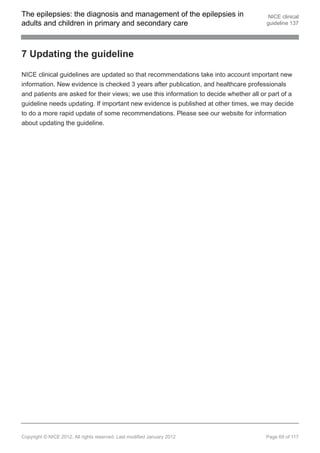 The epilepsies: the diagnosis and management of the epilepsies in                        NICE clinical
adults and children in primary and secondary care                                       guideline 137




7 Updating the guideline

NICE clinical guidelines are updated so that recommendations take into account important new
information. New evidence is checked 3 years after publication, and healthcare professionals
and patients are asked for their views; we use this information to decide whether all or part of a
guideline needs updating. If important new evidence is published at other times, we may decide
to do a more rapid update of some recommendations. Please see our website for information
about updating the guideline.




Copyright © NICE 2012. All rights reserved. Last modified January 2012                  Page 69 of 117
 