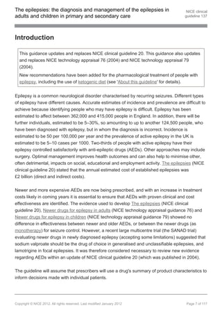 The epilepsies: the diagnosis and management of the epilepsies in                       NICE clinical
adults and children in primary and secondary care                                      guideline 137




Introduction

  This guidance updates and replaces NICE clinical guideline 20. This guidance also updates
  and replaces NICE technology appraisal 76 (2004) and NICE technology appraisal 79
  (2004).
  New recommendations have been added for the pharmacological treatment of people with
  epilepsy, including the use of ketogenic diet (see 'About this guideline' for details).


Epilepsy is a common neurological disorder characterised by recurring seizures. Different types
of epilepsy have different causes. Accurate estimates of incidence and prevalence are difficult to
achieve because identifying people who may have epilepsy is difficult. Epilepsy has been
estimated to affect between 362,000 and 415,000 people in England. In addition, there will be
further individuals, estimated to be 5–30%, so amounting to up to another 124,500 people, who
have been diagnosed with epilepsy, but in whom the diagnosis is incorrect. Incidence is
estimated to be 50 per 100,000 per year and the prevalence of active epilepsy in the UK is
estimated to be 5–10 cases per 1000. Two-thirds of people with active epilepsy have their
epilepsy controlled satisfactorily with anti-epileptic drugs (AEDs). Other approaches may include
surgery. Optimal management improves health outcomes and can also help to minimise other,
often detrimental, impacts on social, educational and employment activity. The epilepsies (NICE
clinical guideline 20) stated that the annual estimated cost of established epilepsies was
£2 billion (direct and indirect costs).


Newer and more expensive AEDs are now being prescribed, and with an increase in treatment
costs likely in coming years it is essential to ensure that AEDs with proven clinical and cost
effectiveness are identified. The evidence used to develop The epilepsies (NICE clinical
guideline 20), Newer drugs for epilepsy in adults (NICE technology appraisal guidance 76) and
Newer drugs for epilepsy in children (NICE technology appraisal guidance 79) showed no
difference in effectiveness between newer and older AEDs, or between the newer drugs (as
monotherapy) for seizure control. However, a recent large multicentre trial (the SANAD trial)
evaluating newer drugs in newly diagnosed epilepsy (accepting some limitations) suggested that
sodium valproate should be the drug of choice in generalised and unclassifiable epilepsies, and
lamotrigine in focal epilepsies. It was therefore considered necessary to review new evidence
regarding AEDs within an update of NICE clinical guideline 20 (which was published in 2004).


The guideline will assume that prescribers will use a drug's summary of product characteristics to
inform decisions made with individual patients.




Copyright © NICE 2012. All rights reserved. Last modified January 2012                  Page 7 of 117
 