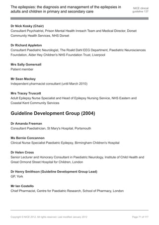 The epilepsies: the diagnosis and management of the epilepsies in                     NICE clinical
adults and children in primary and secondary care                                    guideline 137




Dr Nick Kosky (Chair)
Consultant Psychiatrist, Prison Mental Health Inreach Team and Medical Director, Dorset
Community Health Services, NHS Dorset


Dr Richard Appleton
Consultant Paediatric Neurologist, The Roald Dahl EEG Department, Paediatric Neurosciences
Foundation, Alder Hey Children's NHS Foundation Trust, Liverpool


Mrs Sally Gomersall
Patient member


Mr Sean Mackey
Independent pharmacist consultant (until March 2010)


Mrs Tracey Truscott
Adult Epilepsy Nurse Specialist and Head of Epilepsy Nursing Service, NHS Eastern and
Coastal Kent Community Services


Guideline Development Group (2004)

Dr Amanda Freeman
Consultant Paediatrician, St Mary's Hospital, Portsmouth


Ms Bernie Concannon
Clinical Nurse Specialist Paediatric Epilepsy, Birmingham Children's Hospital


Dr Helen Cross
Senior Lecturer and Honorary Consultant in Paediatric Neurology, Institute of Child Health and
Great Ormond Street Hospital for Children, London


Dr Henry Smithson (Guideline Development Group Lead)
GP, York


Mr Ian Costello
Chief Pharmacist, Centre for Paediatric Research, School of Pharmacy, London




Copyright © NICE 2012. All rights reserved. Last modified January 2012               Page 71 of 117
 