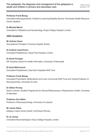 The epilepsies: the diagnosis and management of the epilepsies in                     NICE clinical
adults and children in primary and secondary care                                    guideline 137




Professor Frank Besag
Consultant Neuropsychiatrist, Children's Learning Disability Service Twinwoods Health Resource
Centre, Bedford


Dr Michael Marsh
Consultant in Obstetrics and Gynaecology, King's College Hospital, London


2004 Guideline

Mr Andrew Green
Occupational Therapist, Frenchay Hospital, Bristol


Dr Andrew Lloyd Evans
Consultant Paediatrician, Royal Free Hospital, London


Dr David Finnigan
GP, Sowerby Centre for Health Informatics, University of Newcastle


Dr David McCormick
Consultant Paediatrician, East Kent Hospitals NHS Trust


Professor Frank Besag
Consultant Psychiatrist, Bedfordshire and Luton Community NHS Trust and Visiting Professor of
Neuropsychiatry, University of Luton

Dr Gillian Penney
Senior Lecturer, Scottish Programme for Clinical Effectiveness in Reproductive Health, University
of Aberdeen


Professor Gus Baker
Professor of Neuropsychology, University of Liverpool


Mr James Oates
Epilepsy Liaison Nurse (Adult), Hull Royal Infirmary


Dr Jo Jarosz
Consultant Neuroradiologist, King's College Hospital, London




Copyright © NICE 2012. All rights reserved. Last modified January 2012               Page 73 of 117
 