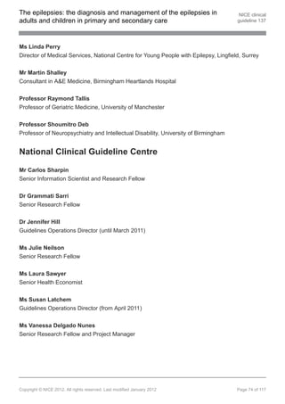 The epilepsies: the diagnosis and management of the epilepsies in                      NICE clinical
adults and children in primary and secondary care                                     guideline 137




Ms Linda Perry
Director of Medical Services, National Centre for Young People with Epilepsy, Lingfield, Surrey


Mr Martin Shalley
Consultant in A&E Medicine, Birmingham Heartlands Hospital


Professor Raymond Tallis
Professor of Geriatric Medicine, University of Manchester


Professor Shoumitro Deb
Professor of Neuropsychiatry and Intellectual Disability, University of Birmingham


National Clinical Guideline Centre

Mr Carlos Sharpin
Senior Information Scientist and Research Fellow


Dr Grammati Sarri
Senior Research Fellow


Dr Jennifer Hill
Guidelines Operations Director (until March 2011)


Ms Julie Neilson
Senior Research Fellow


Ms Laura Sawyer
Senior Health Economist


Ms Susan Latchem
Guidelines Operations Director (from April 2011)


Ms Vanessa Delgado Nunes
Senior Research Fellow and Project Manager




Copyright © NICE 2012. All rights reserved. Last modified January 2012                Page 74 of 117
 