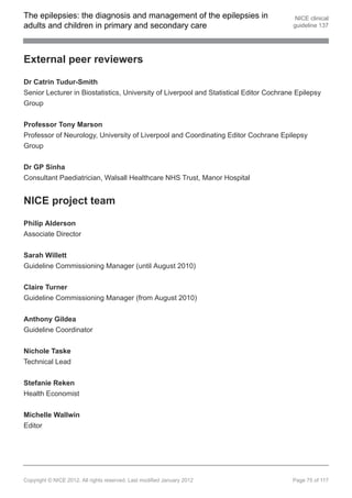 The epilepsies: the diagnosis and management of the epilepsies in                        NICE clinical
adults and children in primary and secondary care                                       guideline 137




External peer reviewers

Dr Catrin Tudur-Smith
Senior Lecturer in Biostatistics, University of Liverpool and Statistical Editor Cochrane Epilepsy
Group


Professor Tony Marson
Professor of Neurology, University of Liverpool and Coordinating Editor Cochrane Epilepsy
Group


Dr GP Sinha
Consultant Paediatrician, Walsall Healthcare NHS Trust, Manor Hospital


NICE project team

Philip Alderson
Associate Director


Sarah Willett
Guideline Commissioning Manager (until August 2010)


Claire Turner
Guideline Commissioning Manager (from August 2010)

Anthony Gildea
Guideline Coordinator


Nichole Taske
Technical Lead


Stefanie Reken
Health Economist


Michelle Wallwin
Editor




Copyright © NICE 2012. All rights reserved. Last modified January 2012                  Page 75 of 117
 