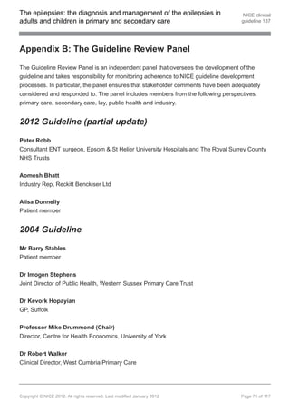 The epilepsies: the diagnosis and management of the epilepsies in                   NICE clinical
adults and children in primary and secondary care                                  guideline 137




Appendix B: The Guideline Review Panel

The Guideline Review Panel is an independent panel that oversees the development of the
guideline and takes responsibility for monitoring adherence to NICE guideline development
processes. In particular, the panel ensures that stakeholder comments have been adequately
considered and responded to. The panel includes members from the following perspectives:
primary care, secondary care, lay, public health and industry.


2012 Guideline (partial update)

Peter Robb
Consultant ENT surgeon, Epsom & St Helier University Hospitals and The Royal Surrey County
NHS Trusts

Aomesh Bhatt
Industry Rep, Reckitt Benckiser Ltd


Ailsa Donnelly
Patient member


2004 Guideline

Mr Barry Stables
Patient member


Dr Imogen Stephens
Joint Director of Public Health, Western Sussex Primary Care Trust


Dr Kevork Hopayian
GP, Suffolk


Professor Mike Drummond (Chair)
Director, Centre for Health Economics, University of York


Dr Robert Walker
Clinical Director, West Cumbria Primary Care




Copyright © NICE 2012. All rights reserved. Last modified January 2012            Page 76 of 117
 
