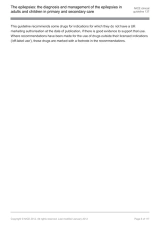 The epilepsies: the diagnosis and management of the epilepsies in                       NICE clinical
adults and children in primary and secondary care                                      guideline 137




This guideline recommends some drugs for indications for which they do not have a UK
marketing authorisation at the date of publication, if there is good evidence to support that use.
Where recommendations have been made for the use of drugs outside their licensed indications
('off-label use'), these drugs are marked with a footnote in the recommendations.




Copyright © NICE 2012. All rights reserved. Last modified January 2012                  Page 8 of 117
 