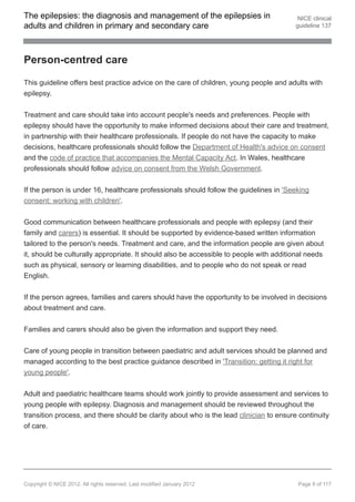 The epilepsies: the diagnosis and management of the epilepsies in                         NICE clinical
adults and children in primary and secondary care                                        guideline 137




Person-centred care

This guideline offers best practice advice on the care of children, young people and adults with
epilepsy.


Treatment and care should take into account people's needs and preferences. People with
epilepsy should have the opportunity to make informed decisions about their care and treatment,
in partnership with their healthcare professionals. If people do not have the capacity to make
decisions, healthcare professionals should follow the Department of Health's advice on consent
and the code of practice that accompanies the Mental Capacity Act. In Wales, healthcare
professionals should follow advice on consent from the Welsh Government.


If the person is under 16, healthcare professionals should follow the guidelines in 'Seeking
consent: working with children'.


Good communication between healthcare professionals and people with epilepsy (and their
family and carers) is essential. It should be supported by evidence-based written information
tailored to the person's needs. Treatment and care, and the information people are given about
it, should be culturally appropriate. It should also be accessible to people with additional needs
such as physical, sensory or learning disabilities, and to people who do not speak or read
English.


If the person agrees, families and carers should have the opportunity to be involved in decisions
about treatment and care.


Families and carers should also be given the information and support they need.


Care of young people in transition between paediatric and adult services should be planned and
managed according to the best practice guidance described in 'Transition: getting it right for
young people'.


Adult and paediatric healthcare teams should work jointly to provide assessment and services to
young people with epilepsy. Diagnosis and management should be reviewed throughout the
transition process, and there should be clarity about who is the lead clinician to ensure continuity
of care.




Copyright © NICE 2012. All rights reserved. Last modified January 2012                   Page 9 of 117
 