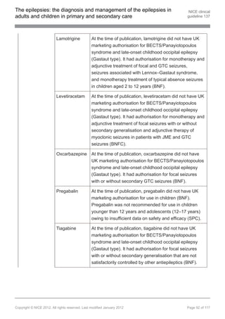 The epilepsies: the diagnosis and management of the epilepsies in                                   NICE clinical
adults and children in primary and secondary care                                                  guideline 137




                          Lamotrigine            At the time of publication, lamotrigine did not have UK
                                                 marketing authorisation for BECTS/Panayiotopoulos
                                                 syndrome and late-onset childhood occipital epilepsy
                                                 (Gastaut type). It had authorisation for monotherapy and
                                                 adjunctive treatment of focal and GTC seizures,
                                                 seizures associated with Lennox–Gastaut syndrome,
                                                 and monotherapy treatment of typical absence seizures
                                                 in children aged 2 to 12 years (BNF).

                          Levetiracetam          At the time of publication, levetiracetam did not have UK
                                                 marketing authorisation for BECTS/Panayiotopoulos
                                                 syndrome and late-onset childhood occipital epilepsy
                                                 (Gastaut type). It had authorisation for monotherapy and
                                                 adjunctive treatment of focal seizures with or without
                                                 secondary generalisation and adjunctive therapy of
                                                 myoclonic seizures in patients with JME and GTC
                                                 seizures (BNFC).

                          Oxcarbazepine          At the time of publication, oxcarbazepine did not have
                                                 UK marketing authorisation for BECTS/Panayiotopoulos
                                                 syndrome and late-onset childhood occipital epilepsy
                                                 (Gastaut type). It had authorisation for focal seizures
                                                 with or without secondary GTC seizures (BNF).

                          Pregabalin             At the time of publication, pregabalin did not have UK
                                                 marketing authorisation for use in children (BNF).
                                                 Pregabalin was not recommended for use in children
                                                 younger than 12 years and adolescents (12–17 years)
                                                 owing to insufficient data on safety and efficacy (SPC).

                          Tiagabine              At the time of publication, tiagabine did not have UK
                                                 marketing authorisation for BECTS/Panayiotopoulos
                                                 syndrome and late-onset childhood occipital epilepsy
                                                 (Gastaut type). It had authorisation for focal seizures
                                                 with or without secondary generalisation that are not
                                                 satisfactorily controlled by other antiepileptics (BNF).




Copyright © NICE 2012. All rights reserved. Last modified January 2012                             Page 92 of 117
 