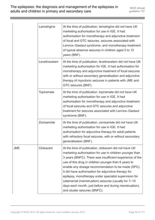 The epilepsies: the diagnosis and management of the epilepsies in                                  NICE clinical
adults and children in primary and secondary care                                                 guideline 137




                          Lamotrigine            At the time of publication, lamotrigine did not have UK
                                                 marketing authorisation for use in IGE. It had
                                                 authorisation for monotherapy and adjunctive treatment
                                                 of focal and GTC seizures, seizures associated with
                                                 Lennox–Gastaut syndrome, and monotherapy treatment
                                                 of typical absence seizures in children aged 2 to 12
                                                 years (BNF).

                          Levetiracetam          At the time of publication, levetiracetam did not have UK
                                                 marketing authorisation for IGE. It had authorisation for
                                                 monotherapy and adjunctive treatment of focal seizures
                                                 with or without secondary generalisation and adjunctive
                                                 therapy of myoclonic seizures in patients with JME and
                                                 GTC seizures (BNF).

                          Topiramate             At the time of publication, topiramate did not have UK
                                                 marketing authorisation for use in IGE. It had
                                                 authorisation for monotherapy and adjunctive treatment
                                                 of focal seizures and GTC seizures and adjunctive
                                                 treatment for seizures associated with Lennox–Gastaut
                                                 syndrome (BNF).

                          Zonisamide             At the time of publication, zonisamide did not have UK
                                                 marketing authorisation for use in IGE. It had
                                                 authorisation for adjunctive therapy for adult patients
                                                 with refractory focal seizures, with or without secondary
                                                 generalisation (BNF).

  JME                     Clobazam               At the time of publication, clobazam did not have UK
                                                 marketing authorisation for use in children younger than
                                                 3 years (BNFC). There was insufficient experience of the
                                                 use of this drug in children younger than 6 years to
                                                 enable any dosage recommendation to be made (SPC).
                                                 It did have authorisation for adjunctive therapy for
                                                 epilepsy, monotherapy under specialist supervision for
                                                 catamenial (menstruation) seizures (usually for 7–10
                                                 days each month, just before and during menstruation),
                                                 and cluster seizures (BNFC).




Copyright © NICE 2012. All rights reserved. Last modified January 2012                            Page 94 of 117
 