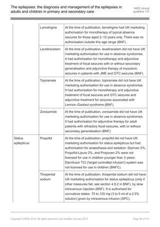 The epilepsies: the diagnosis and management of the epilepsies in                                 NICE clinical
adults and children in primary and secondary care                                                guideline 137




                          Lamotrigine            At the time of publication, lamotrigine had UK marketing
                                                 authorisation for monotherapy of typical absence
                                                 seizures for those aged 2–12 years only. There was no
                                                 authorisation outside this age range (BNF).

                          Levetiracetam          At the time of publication, levetiracetam did not have UK
                                                 marketing authorisation for use in absence syndromes.
                                                 It had authorisation for monotherapy and adjunctive
                                                 treatment of focal seizures with or without secondary
                                                 generalisation and adjunctive therapy of myoclonic
                                                 seizures in patients with JME and GTC seizures (BNF).

                          Topiramate             At the time of publication, topiramate did not have UK
                                                 marketing authorisation for use in absence syndromes.
                                                 It had authorisation for monotherapy and adjunctive
                                                 treatment of focal seizures and GTC seizures and
                                                 adjunctive treatment for seizures associated with
                                                 Lennox–Gastaut syndrome (BNF).

                          Zonisamide             At the time of publication, zonisamide did not have UK
                                                 marketing authorisation for use in absence syndromes.
                                                 It had authorisation for adjunctive therapy for adult
                                                 patients with refractory focal seizures, with or without
                                                 secondary generalisation (BNF).

  Status                  Propofol               At the time of publication, propofol did not have UK
  epilepticus                                    marketing authorisation for status epilepticus but had
                                                 authorisation for anaesthesia and sedation. Diprivan 2%,
                                                 Propofol-Lipuro 2%, and Propoven 2% were not
                                                 licensed for use in children younger than 3 years;
                                                 Diprofusor TCI ('target controlled infusion') system was
                                                 not licensed for use in children (BNFC).

                          Thiopental             At the time of publication, thiopental sodium did not have
                          sodium                 UK marketing authorisation for status epilepticus (only if
                                                 other measures fail, see section 4.8.2 in BNF), by slow
                                                 intravenous injection (BNF). It is authorised for
                                                 convulsive states: 75 to 125 mg (3 to 5 ml of a 2.5%
                                                 solution) given by intravenous infusion (SPC).




Copyright © NICE 2012. All rights reserved. Last modified January 2012                           Page 96 of 117
 