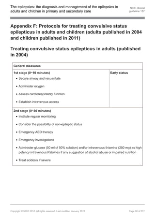 The epilepsies: the diagnosis and management of the epilepsies in                        NICE clinical
adults and children in primary and secondary care                                       guideline 137




Appendix F: Protocols for treating convulsive status
epilepticus in adults and children (adults published in 2004
and children published in 2011)

Treating convulsive status epilepticus in adults (published
in 2004)

  General measures

  1st stage (0−10 minutes)                                               Early status
       Secure airway and resuscitate

       Administer oxygen

       Assess cardiorespiratory function

       Establish intravenous access

  2nd stage (0−30 minutes)
       Institute regular monitoring

       Consider the possibility of non-epileptic status

       Emergency AED therapy

       Emergency investigations

       Administer glucose (50 ml of 50% solution) and/or intravenous thiamine (250 mg) as high
       potency intravenous Pabrinex if any suggestion of alcohol abuse or impaired nutrition

       Treat acidosis if severe




Copyright © NICE 2012. All rights reserved. Last modified January 2012                  Page 98 of 117
 