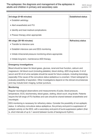 The epilepsies: the diagnosis and management of the epilepsies in                        NICE clinical
adults and children in primary and secondary care                                       guideline 137




  3rd stage (0−60 minutes)                                                Established status
       Establish aetiology

       Alert anaesthetist and ITU

       Identify and treat medical complications

       Pressor therapy when appropriate

  4th stage (30−90 minutes)                                               Refractory status
       Transfer to intensive care

       Establish intensive care and EEG monitoring

       Initiate intracranial pressure monitoring where appropriate

       Initiate long-term, maintenance AED therapy

  Emergency investigations
  Blood should be taken for blood gases, glucose, renal and liver function, calcium and
  magnesium, full blood count (including platelets), blood clotting, AED drug levels; 5 ml of
  serum and 50 ml of urine samples should be saved for future analysis, including toxicology,
  especially if the cause of the convulsive status epilepticus is uncertain. Chest radiograph to
  evaluate possibility of aspiration. Other investigations depend on the clinical circumstances
  and may include brain imaging, lumbar puncture.

  Monitoring
  Regular neurological observations and measurements of pulse, blood pressure,
  temperature. ECG, biochemistry, blood gases, clotting, blood count, drug levels. Patients
  require the full range of ITU facilities and care should be shared between anaesthetist and
  neurologist.
  EEG monitoring is necessary for refractory status. Consider the possibility of non-epileptic
  status. In refractory convulsive status epilepticus, the primary end-point is suppression of
  epileptic activity on the EEG, with a secondary end-point of burst-suppression pattern (that
  is, short intervals of up to 1 second between bursts of background rhythm).




Copyright © NICE 2012. All rights reserved. Last modified January 2012                  Page 99 of 117
 