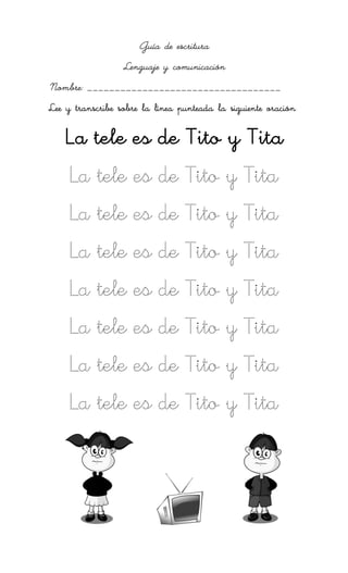 Guía de escritura
                  Lenguaje y comunicación
Nombre: ___________________________________
Lee y transcribe sobre la línea punteada la siguiente oración

    La tele es de Tito y Tita
     La tele es de Tito y Tita
     La tele es de Tito y Tita
     La tele es de Tito y Tita
     La tele es de Tito y Tita
     La tele es de Tito y Tita
     La tele es de Tito y Tita
     La tele es de Tito y Tita
 