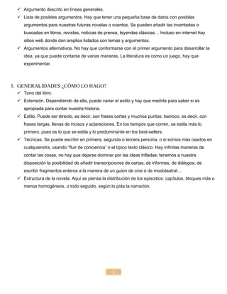 2
 Argumento descrito en líneas generales.
 Lista de posibles argumentos. Hay que tener una pequeña base de datos con posibles
argumentos para nuestras futuras novelas o cuentos. Se pueden añadir las inventadas o
buscadas en libros, revistas, noticias de prensa, leyendas clásicas… Incluso en internet hay
sitios web donde dan amplios listados con temas y argumentos.
 Argumentos alternativos. No hay que conformarse con el primer argumento para desarrollar la
idea, ya que puede contarse de varias maneras. La literatura es como un juego, hay que
experimentar.
3. GENERALIDADES ¿CÓMO LO HAGO?
 Tono del libro.
 Extensión. Dependiendo de ella, puede variar el estilo y hay que medirla para saber si es
apropiada para contar nuestra historia.
 Estilo. Puede ser directo, es decir, con frases cortas y muchos puntos; barroco, es decir, con
frases largas, llenas de incisos y aclaraciones. En los tiempos que corren, se estila más lo
primero, pues es lo que se estila y lo predominante en los best-sellers.
 Técnicas. Se puede escribir en primera, segunda o tercera persona, o si somos más osados en
cualquierotra, usando “fluir de conciencia” o el típico texto clásico. Hay infinitas maneras de
contar las cosas, no hay que dejarse dominar por las ideas trilladas: tenemos a nuestra
disposición la posibilidad de añadir transcripciones de cartas, de informes, de diálogos; de
escribir fragmentos enteros a la manera de un guion de cine o de modoteatral…
 Estructura de la novela. Aquí se piensa la distribución de los episodios: capítulos, bloques más o
menos homogéneos, o todo seguido, según lo pida la narración.
 