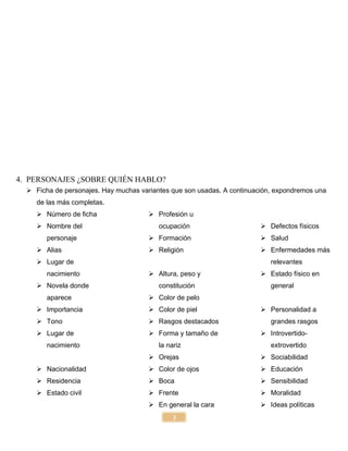 3
4. PERSONAJES ¿SOBRE QUIÉN HABLO?
 Ficha de personajes. Hay muchas variantes que son usadas. A continuación, expondremos una
de las más completas.
 Número de ficha
 Nombre del
personaje
 Alias
 Lugar de
nacimiento
 Novela donde
aparece
 Importancia
 Tono
 Lugar de
nacimiento
 Nacionalidad
 Residencia
 Estado civil
 Profesión u
ocupación
 Formación
 Religión
 Altura, peso y
constitución
 Color de pelo
 Color de piel
 Rasgos destacados
 Forma y tamaño de
la nariz
 Orejas
 Color de ojos
 Boca
 Frente
 En general la cara
 Defectos físicos
 Salud
 Enfermedades más
relevantes
 Estado físico en
general
 Personalidad a
grandes rasgos
 Introvertido-
extrovertido
 Sociabilidad
 Educación
 Sensibilidad
 Moralidad
 Ideas políticas
 