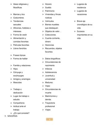 4
 Ideas religiosas y
filosóficas
 Manías y tics
 Costumbres
 Tendencias
sexuales
 Aficiones, hobbies e
intereses
 Forma de vestir
 Alimentación y
comidas favoritas
 Películas favoritas
 Libros favoritos
 Frases típicas
 Forma de hablar
 Familia y relaciones
 Hijos
 Cónyuge y
excónyuges
 Amigos y enemigos
 Mascotas
 Trabajo o
dedicación
 Lugar de trabajo o
estudio
 Compañeros
 Actitud ante el
trabajo
 ¿En qué consiste?
 Horario
 Sueldo
 Patrimonio
 Viviendas y fincas
rústicas
 Vehículos
 Bienes muebles
que destaquen
 Objetos de valor…
 Colecciones
 Cuenta corriente,
dinero
 Herencias
 Recuerdos, objetos
favoritos
 Datos biográficos
 Circunstancias de
nacimiento
 Infancia
 Adolescencia
 Juventud y
universidad
 Madurez
 Vejez
 Circunstancias de
muerte
 Matrimonios y
demás
 Trayectoria
profesional
 Viajes
 Lugares de
residencia
 Lugares de
vacaciones
 Breve eje
cronológico de su
vida
 Sucesos
importantes en su
vida
5. SINOPSIS
 