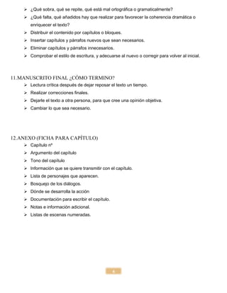 6
 ¿Qué sobra, qué se repite, qué está mal ortográfica o gramaticalmente?
 ¿Qué falta, qué añadidos hay que realizar para favorecer la coherencia dramática o
enriquecer el texto?
 Distribuir el contenido por capítulos o bloques.
 Insertar capítulos y párrafos nuevos que sean necesarios.
 Eliminar capítulos y párrafos innecesarios.
 Comprobar el estilo de escritura, y adecuarse al nuevo o corregir para volver al inicial.
11.MANUSCRITO FINAL ¿CÓMO TERMINO?
 Lectura crítica después de dejar reposar el texto un tiempo.
 Realizar correcciones finales.
 Dejarle el texto a otra persona, para que cree una opinión objetiva.
 Cambiar lo que sea necesario.
12.ANEXO (FICHA PARA CAPÍTULO)
 Capítulo nº
 Argumento del capítulo
 Tono del capítulo
 Información que se quiere transmitir con el capítulo.
 Lista de personajes que aparecen.
 Bosquejo de los diálogos.
 Dónde se desarrolla la acción
 Documentación para escribir el capítulo.
 Notas e información adicional.
 Listas de escenas numeradas.
 