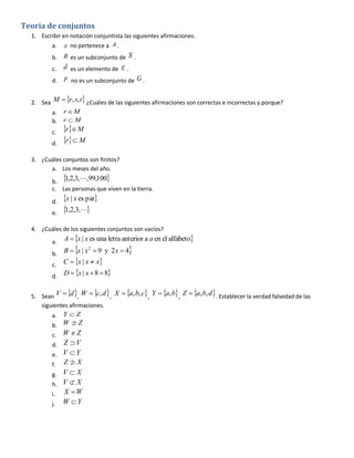 Teoria de conjuntos
1. Escribir en notación conjuntista las siguientes afirmaciones.
a. x no pertenece a A .
b.

R es un subconjunto de S .

c.

d es un elemento de E .

d.

F no es un subconjunto de G .

2. Sea M  r , s, t ¿Cuáles de las siguientes afirmaciones son correctas e incorrectas y porque?
a. r  M
b. r  M
c.
d.

r M
r  M

3. ¿Cuáles conjuntos son finitos?
a. Los meses del año.

1
b.  ,2,3,,99,100
c. Las personas que viven en la tierra.
d.
e.

x | x es par
1,2,3,

4. ¿Cuáles de los siguientes conjuntos son vacíos?
a.

A  x | x es una letra anterior a a en el alfabeto

b.

B  x | x2  9 y 2x  4

c.
d.



C  x | x  x



D  x | x  8  8

5. Sean V  d , W  c, d , X  a, b, c , Y  a, b, Z  a, b, d . Establecer la verdad falsedad de las
siguientes afirmaciones.
a. Y  Z


b. W  Z

W Z
d. Z  V
e. V  Y
c.

f.

ZX


g. V  X
h. V  X
i.
j.

X W
W Y

 