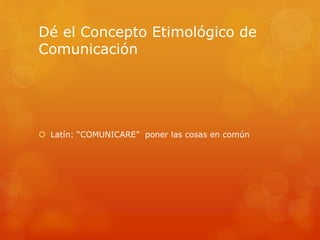 Dé el Concepto Etimológico de 
Comunicación 
 Latín: “COMUNICARE” poner las cosas en común 
 