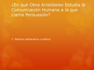 ¿En qué Obra Aristóteles Estudia la 
Comunicación Humana a la que 
Llama Persuasión? 
 Retórica deliberativa o política 
 