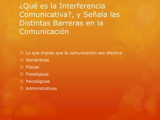 ¿Qué es la Interferencia 
Comunicativa?, y Señala las 
Distintas Barreras en la 
Comunicación 
 Lo que impide que la comunicación sea efectiva 
 Semánticas 
 Físicas 
 Fisiológicas 
 Psicológicas 
 Administrativas 
 