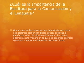¿Cuál es la Importancia de la 
Escritura para la Comunicación y 
el Lenguaje? 
 Que es una de las maneras mas importantes en como 
nos podemos comunicar, desde épocas antiguas si 
queríamos saber de alguien utilizábamos las cartas, 
además es una manera en la que nos podemos expresar 
(poemas) o entrar en diferentes historias (libros) 
 