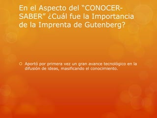 En el Aspecto del “CONOCER-SABER” 
¿Cuál fue la Importancia 
de la Imprenta de Gutenberg? 
 Aportó por primera vez un gran avance tecnológico en la 
difusión de ideas, masificando el conocimiento. 
 