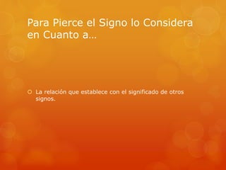 Para Pierce el Signo lo Considera 
en Cuanto a… 
 La relación que establece con el significado de otros 
signos. 
 