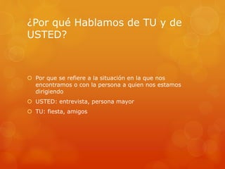 ¿Por qué Hablamos de TU y de 
USTED? 
 Por que se refiere a la situación en la que nos 
encontramos o con la persona a quien nos estamos 
dirigiendo 
 USTED: entrevista, persona mayor 
 TU: fiesta, amigos 
 