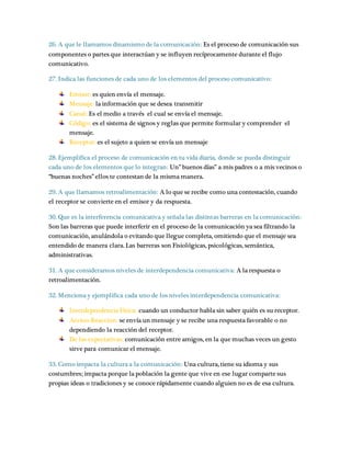 26. A que le llamamos dinamismo de la comunicación: Es el proceso de comunicación sus 
componentes o partes que interactúan y se influyen recíprocamente durante el flujo 
comunicativo. 
27. Indica las funciones de cada uno de los elementos del proceso comunicativo: 
Emisor: es quien envía el mensaje. 
Mensaje: la información que se desea transmitir 
Canal: Es el medio a través el cual se envía el mensaje. 
Código: es el sistema de signos y reglas que permite formular y comprender el 
mensaje. 
Receptor: es el sujeto a quien se envía un mensaje 
28. Ejemplifica el proceso de comunicación en tu vida diaria, donde se pueda distinguir 
cada uno de los elementos que lo integran: Un” buenos días” a mis padres o a mis vecinos o 
“buenas noches” ellos te contestan de la misma manera. 
29. A que llamamos retroalimentación: A lo que se recibe como una contestación, cuando 
el receptor se convierte en el emisor y da respuesta. 
30. Que es la interferencia comunicativa y señala las distintas barreras en la comunicación: 
Son las barreras que puede interferir en el proceso de la comunicación ya sea filtrando la 
comunicación, anulándola o evitando que llegue completa, omitiendo que el mensaje sea 
entendido de manera clara. Las barreras son Fisiológicas, psicológicas, semántica, 
administrativas. 
31. A que consideramos niveles de interdependencia comunicativa: A la respuesta o 
retroalimentación. 
32. Menciona y ejemplifica cada uno de los niveles interdependencia comunicativa: 
Interdependencia Física: cuando un conductor habla sin saber quién es su receptor. 
Accion-Reaccion: se envía un mensaje y se recibe una respuesta favorable o no 
dependiendo la reacción del receptor. 
De las expectativas: comunicación entre amigos, en la que muchas veces un gesto 
sirve para comunicar el mensaje. 
33. Como impacta la cultura a la comunicación: Una cultura, tiene su idioma y sus 
costumbres; impacta porque la población la gente que vive en ese lugar comparte sus 
propias ideas o tradiciones y se conoce rápidamente cuando alguien no es de esa cultura. 
 